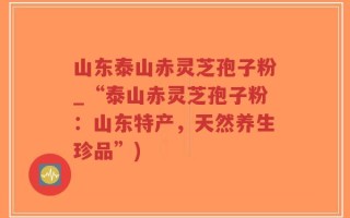 山东泰山赤灵芝孢子粉_“泰山赤灵芝孢子粉：山东特产，天然养生珍品”)