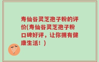 寿仙谷灵芝孢子粉的评价(寿仙谷灵芝孢子粉口碑好评，让你拥有健康生活！)