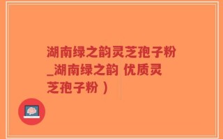 湖南绿之韵灵芝孢子粉_湖南绿之韵 优质灵芝孢子粉 )