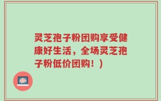 灵芝孢子粉团购享受健康好生活，全场灵芝孢子粉低价团购！)