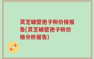 灵芝破壁孢子粉价格报告(灵芝破壁孢子粉价格分析报告)