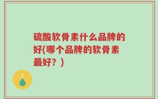硫酸软骨素什么品牌的好(哪个品牌的软骨素最好？)