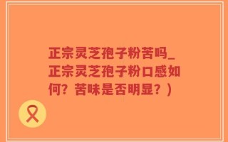 正宗灵芝孢子粉苦吗_正宗灵芝孢子粉口感如何？苦味是否明显？)