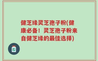 健芝缘灵芝孢子粉(健康必备！灵芝孢子粉来自健芝缘的最佳选择)