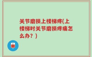 关节磨损上楼梯疼(上楼梯时关节磨损疼痛怎么办？)