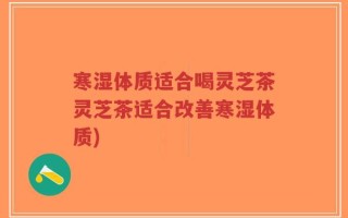 寒湿体质适合喝灵芝茶灵芝茶适合改善寒湿体质)