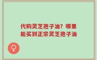 代购灵芝孢子油？哪里能买到正宗灵芝孢子油