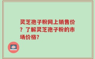 灵芝孢子粉网上销售价？了解灵芝孢子粉的市场价格？