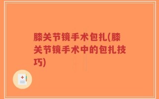 膝关节镜手术包扎(膝关节镜手术中的包扎技巧)