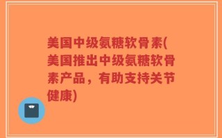 美国中级氨糖软骨素(美国推出中级氨糖软骨素产品，有助支持关节健康)