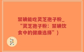 禁碘能吃灵芝孢子粉_“灵芝孢子粉：禁碘饮食中的健康选择”)