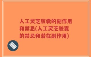 人工灵芝胶囊的副作用和禁忌(人工灵芝胶囊的禁忌和潜在副作用)