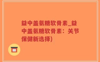 益中盖氨糖软骨素_益中盖氨糖软骨素：关节保健新选择)