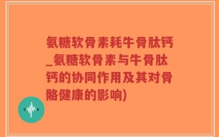 氨糖软骨素耗牛骨肽钙_氨糖软骨素与牛骨肽钙的协同作用及其对骨骼健康的影响)