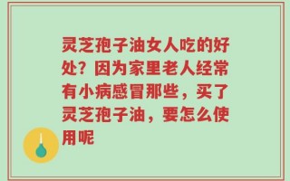 灵芝孢子油女人吃的好处？因为家里老人经常有小病感冒那些，买了灵芝孢子油，要怎么使用呢