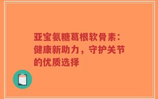 亚宝氨糖葛根软骨素：健康新助力，守护关节的优质选择