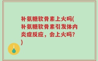 补氨糖软骨素上火吗(补氨糖软骨素引发体内炎症反应，会上火吗？)