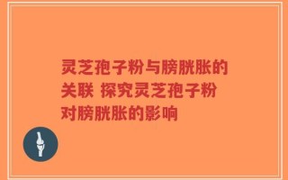 灵芝孢子粉与膀胱胀的关联 探究灵芝孢子粉对膀胱胀的影响