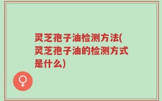 灵芝孢子油检测方法(灵芝孢子油的检测方式是什么)