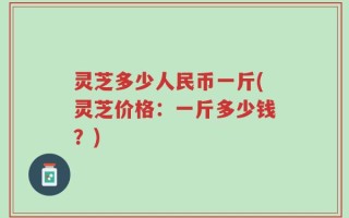 灵芝多少人民币一斤(灵芝价格：一斤多少钱？)