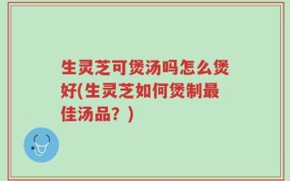 生灵芝可煲汤吗怎么煲好(生灵芝如何煲制最佳汤品？)