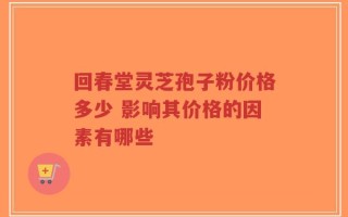回春堂灵芝孢子粉价格多少 影响其价格的因素有哪些