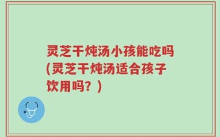 灵芝干炖汤小孩能吃吗(灵芝干炖汤适合孩子饮用吗？)