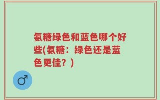 氨糖绿色和蓝色哪个好些(氨糖：绿色还是蓝色更佳？)