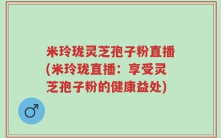 米玲珑灵芝孢子粉直播(米玲珑直播：享受灵芝孢子粉的健康益处)