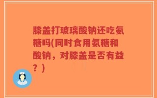 膝盖打玻璃酸钠还吃氨糖吗(同时食用氨糖和酸钠，对膝盖是否有益？)