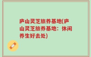 庐山灵芝旅养基地(庐山灵芝旅养基地：休闲养生好去处)