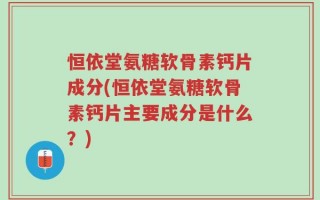 恒依堂氨糖软骨素钙片成分(恒依堂氨糖软骨素钙片主要成分是什么？)