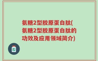 氨糖2型胶原蛋白肽(氨糖2型胶原蛋白肽的功效及应用领域简介)
