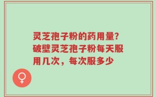 灵芝孢子粉的药用量？破壁灵芝孢子粉每天服用几次，每次服多少