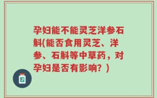 孕妇能不能灵芝洋参石斛(能否食用灵芝、洋参、石斛等中草药，对孕妇是否有影响？)