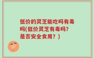 低价的灵芝能吃吗有毒吗(低价灵芝有毒吗？是否安全食用？)