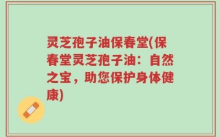 灵芝孢子油保春堂(保春堂灵芝孢子油：自然之宝，助您保护身体健康)