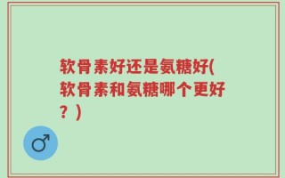 软骨素好还是氨糖好(软骨素和氨糖哪个更好？)