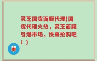 灵芝国货面膜代理(国货代理火热，灵芝面膜引爆市场，快来抢购吧！)
