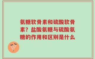 氨糖软骨素和硫酸软骨素？盐酸氨糖与硫酸氨糖的作用和区别是什么