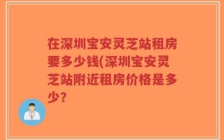 在深圳宝安灵芝站租房要多少钱(深圳宝安灵芝站附近租房价格是多少？