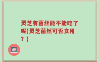 灵芝有菌丝能不能吃了呢(灵芝菌丝可否食用？)