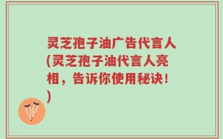 灵芝孢子油广告代言人(灵芝孢子油代言人亮相，告诉你使用秘诀！)