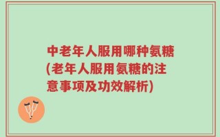 中老年人服用哪种氨糖(老年人服用氨糖的注意事项及功效解析)