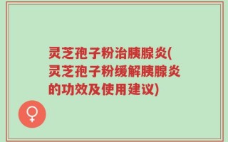 灵芝孢子粉治胰腺炎(灵芝孢子粉缓解胰腺炎的功效及使用建议)
