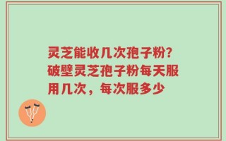 灵芝能收几次孢子粉？破壁灵芝孢子粉每天服用几次，每次服多少