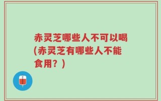 赤灵芝哪些人不可以喝(赤灵芝有哪些人不能食用？)