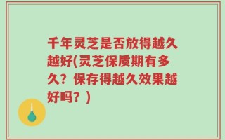 千年灵芝是否放得越久越好(灵芝保质期有多久？保存得越久效果越好吗？)