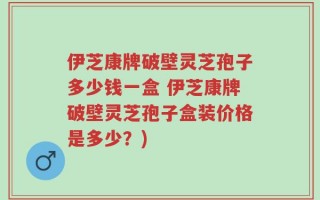 伊芝康牌破壁灵芝孢子多少钱一盒 伊芝康牌破壁灵芝孢子盒装价格是多少？)