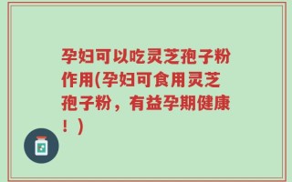 孕妇可以吃灵芝孢子粉作用(孕妇可食用灵芝孢子粉，有益孕期健康！)